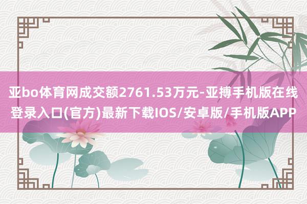 亚bo体育网成交额2761.53万元-亚搏手机版在线登录入口(官方)最新下载IOS/安卓版/手机版APP