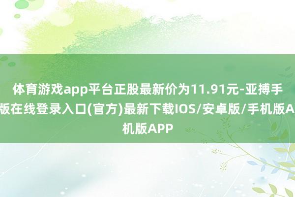 体育游戏app平台正股最新价为11.91元-亚搏手机版在线登录入口(官方)最新下载IOS/安卓版/手机版APP