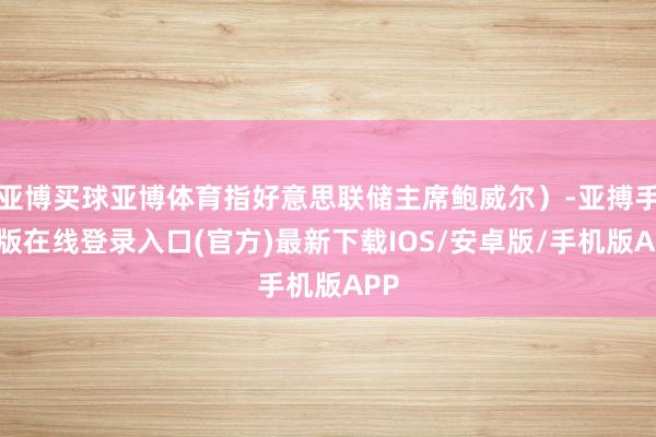 亚博买球亚博体育指好意思联储主席鲍威尔)-亚搏手机版在线登录入口(官方)最新下载IOS/安卓版/手机版APP