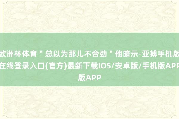 欧洲杯体育＂总以为那儿不合劲＂他暗示-亚搏手机版在线登录入口(官方)最新下载IOS/安卓版/手机版APP