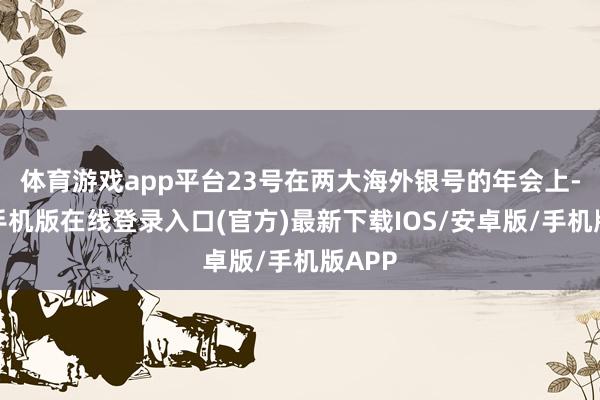 体育游戏app平台23号在两大海外银号的年会上-亚搏手机版在线登录入口(官方)最新下载IOS/安卓版/手机版APP