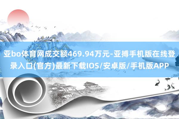 亚bo体育网成交额469.94万元-亚搏手机版在线登录入口(官方)最新下载IOS/安卓版/手机版APP
