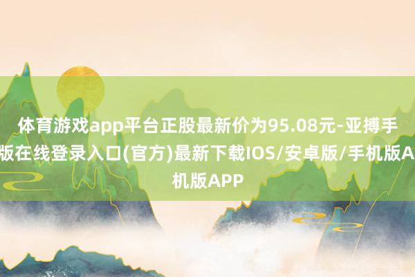 体育游戏app平台正股最新价为95.08元-亚搏手机版在线登录入口(官方)最新下载IOS/安卓版/手机版APP