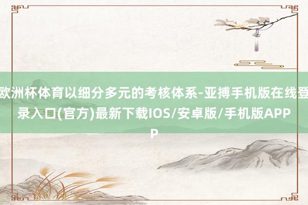 欧洲杯体育以细分多元的考核体系-亚搏手机版在线登录入口(官方)最新下载IOS/安卓版/手机版APP