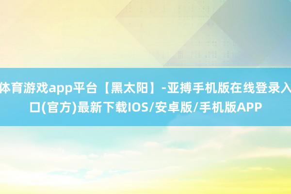 体育游戏app平台【黑太阳】-亚搏手机版在线登录入口(官方)最新下载IOS/安卓版/手机版APP