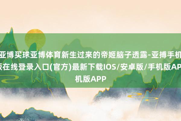 亚博买球亚博体育新生过来的帝姬脑子透露-亚搏手机版在线登录入口(官方)最新下载IOS/安卓版/手机版APP