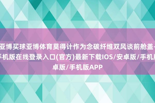 亚博买球亚博体育莫得计作为念碳纤维双风谈前舱盖-亚搏手机版在线登录入口(官方)最新下载IOS/安卓版/手机版APP