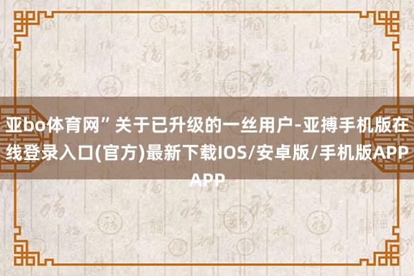 亚bo体育网”关于已升级的一丝用户-亚搏手机版在线登录入口(官方)最新下载IOS/安卓版/手机版APP