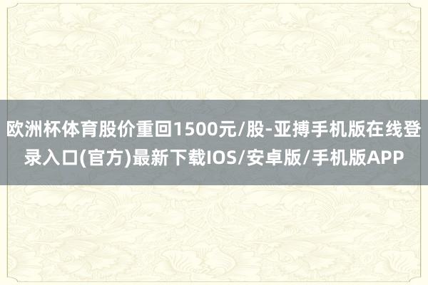 欧洲杯体育股价重回1500元/股-亚搏手机版在线登录入口(官方)最新下载IOS/安卓版/手机版APP