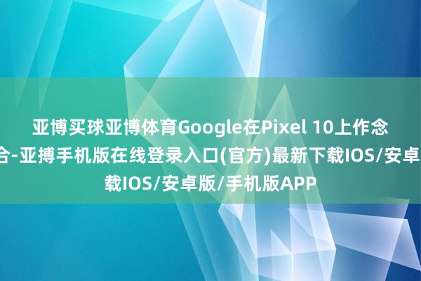 亚博买球亚博体育Google在Pixel 10上作念出了一定的融合-亚搏手机版在线登录入口(官方)最新下载IOS/安卓版/手机版APP