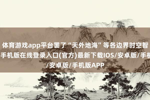 体育游戏app平台罢了“天外地海”等各边界时空智能-亚搏手机版在线登录入口(官方)最新下载IOS/安卓版/手机版APP