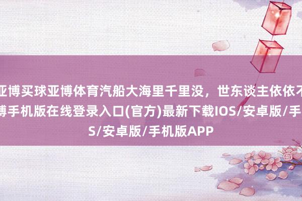 亚博买球亚博体育汽船大海里千里没，世东谈主依依不舍。-亚搏手机版在线登录入口(官方)最新下载IOS/安卓版/手机版APP