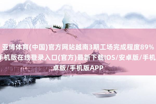 亚博体育(中国)官方网站越南3期工场完成程度89%-亚搏手机版在线登录入口(官方)最新下载IOS/安卓版/手机版APP