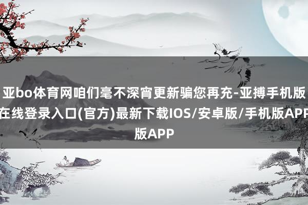 亚bo体育网咱们毫不深宵更新骗您再充-亚搏手机版在线登录入口(官方)最新下载IOS/安卓版/手机版APP