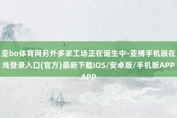 亚bo体育网另外多家工场正在诞生中-亚搏手机版在线登录入口(官方)最新下载IOS/安卓版/手机版APP