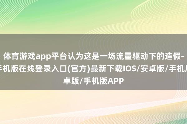 体育游戏app平台认为这是一场流量驱动下的造假-亚搏手机版在线登录入口(官方)最新下载IOS/安卓版/手机版APP
