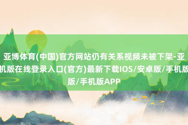亚博体育(中国)官方网站仍有关系视频未被下架-亚搏手机版在线登录入口(官方)最新下载IOS/安卓版/手机版APP