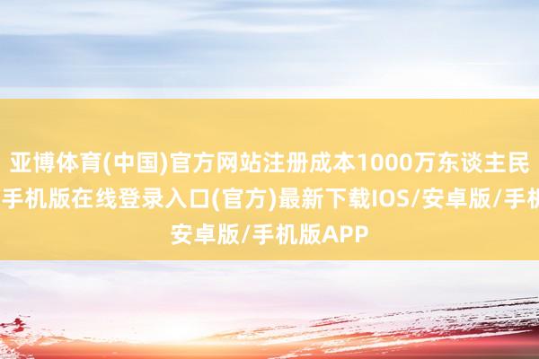 亚博体育(中国)官方网站注册成本1000万东谈主民币-亚搏手机版在线登录入口(官方)最新下载IOS/安卓版/手机版APP