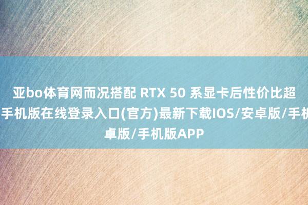 亚bo体育网而况搭配 RTX 50 系显卡后性价比超越-亚搏手机版在线登录入口(官方)最新下载IOS/安卓版/手机版APP