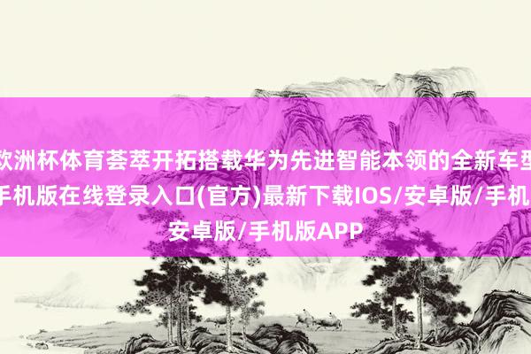 欧洲杯体育荟萃开拓搭载华为先进智能本领的全新车型-亚搏手机版在线登录入口(官方)最新下载IOS/安卓版/手机版APP