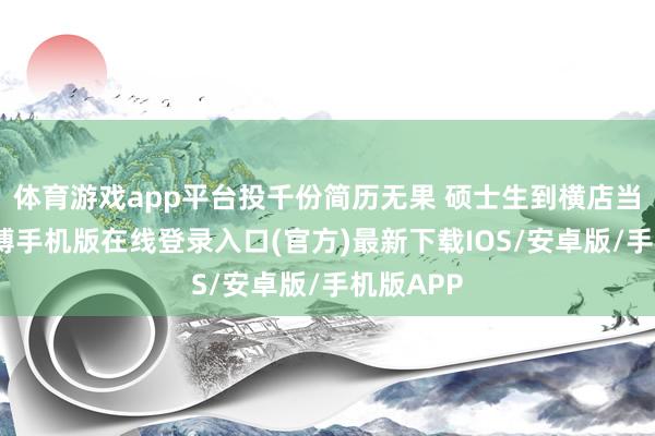 体育游戏app平台投千份简历无果 硕士生到横店当群演-亚搏手机版在线登录入口(官方)最新下载IOS/安卓版/手机版APP