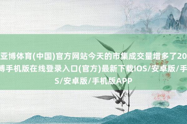 亚博体育(中国)官方网站今天的市集成交量增多了2000亿-亚搏手机版在线登录入口(官方)最新下载IOS/安卓版/手机版APP