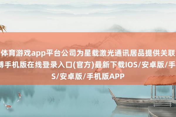 体育游戏app平台公司为星载激光通讯居品提供关联配套-亚搏手机版在线登录入口(官方)最新下载IOS/安卓版/手机版APP