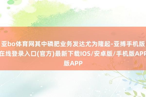 亚bo体育网其中磷肥业务发达尤为隆起-亚搏手机版在线登录入口(官方)最新下载IOS/安卓版/手机版APP