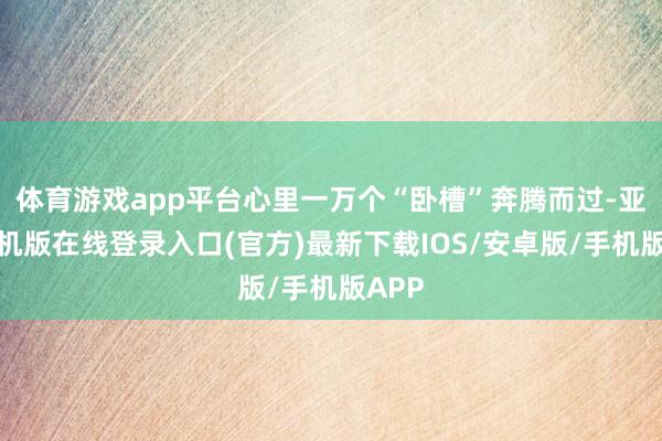 体育游戏app平台心里一万个“卧槽”奔腾而过-亚搏手机版在线登录入口(官方)最新下载IOS/安卓版/手机版APP