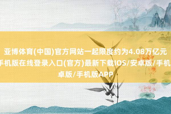 亚博体育(中国)官方网站一起限度约为4.08万亿元-亚搏手机版在线登录入口(官方)最新下载IOS/安卓版/手机版APP