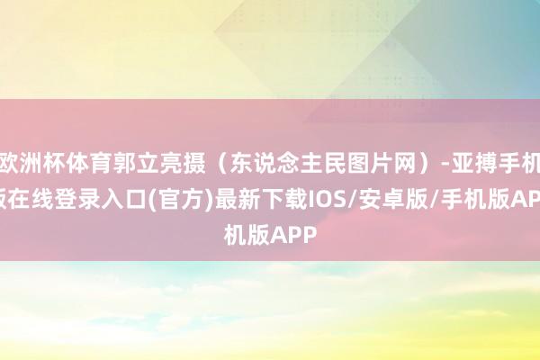 欧洲杯体育郭立亮摄（东说念主民图片网）-亚搏手机版在线登录入口(官方)最新下载IOS/安卓版/手机版APP