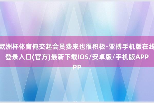 欧洲杯体育俺交起会员费来也很积极-亚搏手机版在线登录入口(官方)最新下载IOS/安卓版/手机版APP