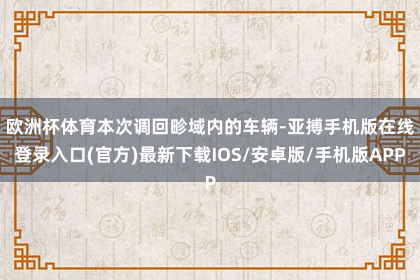 欧洲杯体育　　本次调回畛域内的车辆-亚搏手机版在线登录入口(官方)最新下载IOS/安卓版/手机版APP