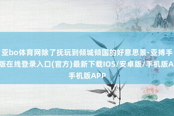 亚bo体育网除了抚玩到倾城倾国的好意思景-亚搏手机版在线登录入口(官方)最新下载IOS/安卓版/手机版APP