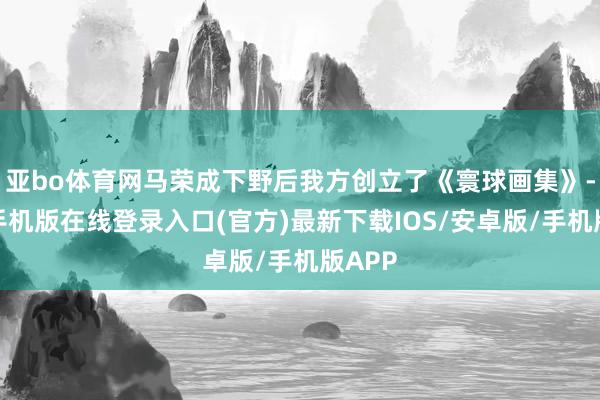 亚bo体育网马荣成下野后我方创立了《寰球画集》-亚搏手机版在线登录入口(官方)最新下载IOS/安卓版/手机版APP