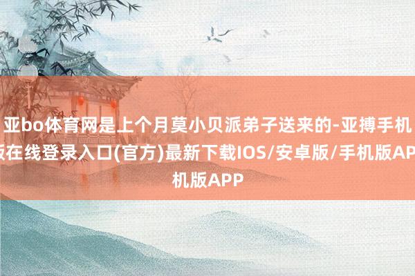 亚bo体育网是上个月莫小贝派弟子送来的-亚搏手机版在线登录入口(官方)最新下载IOS/安卓版/手机版APP