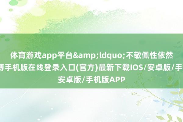 体育游戏app平台&ldquo;不敬佩性依然存在-亚搏手机版在线登录入口(官方)最新下载IOS/安卓版/手机版APP
