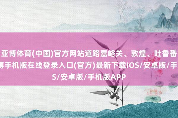 亚博体育(中国)官方网站道路嘉峪关、敦煌、吐鲁番等地-亚搏手机版在线登录入口(官方)最新下载IOS/安卓版/手机版APP