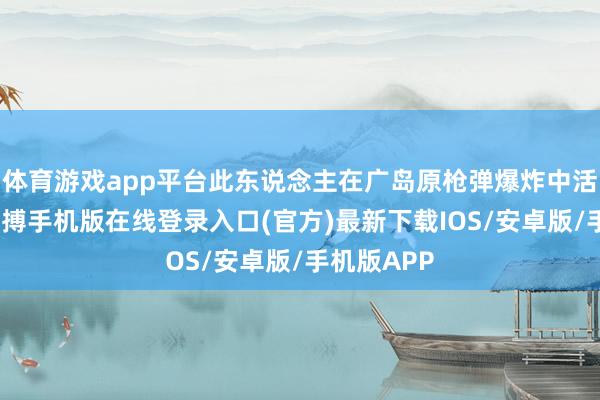 体育游戏app平台此东说念主在广岛原枪弹爆炸中活了下来-亚搏手机版在线登录入口(官方)最新下载IOS/安卓版/手机版APP