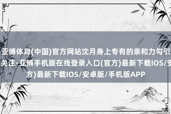亚博体育(中国)官方网站沈月身上专有的亲和力勾引了好多番邦一又友关注-亚搏手机版在线登录入口(官方)最新下载IOS/安卓版/手机版APP
