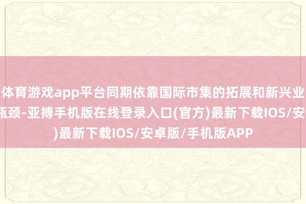 体育游戏app平台同期依靠国际市集的拓展和新兴业务来冲破增长的瓶颈-亚搏手机版在线登录入口(官方)最新下载IOS/安卓版/手机版APP