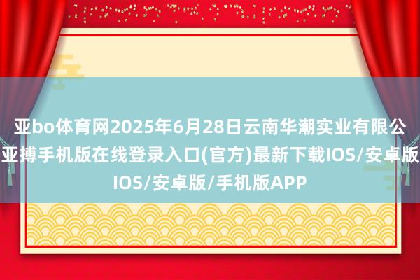亚bo体育网2025年6月28日云南华潮实业有限公司价钱行情-亚搏手机版在线登录入口(官方)最新下载IOS/安卓版/手机版APP