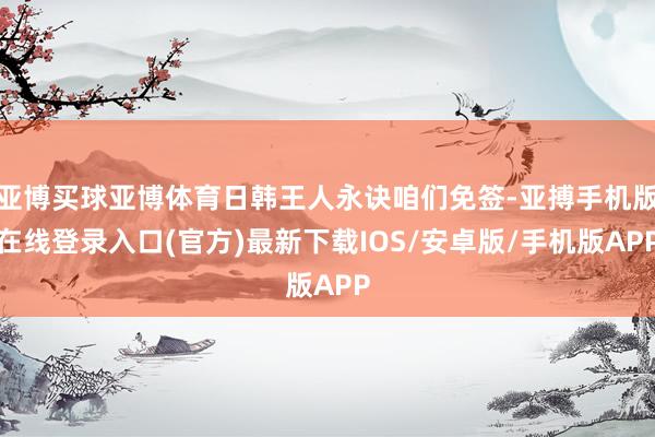 亚博买球亚博体育日韩王人永诀咱们免签-亚搏手机版在线登录入口(官方)最新下载IOS/安卓版/手机版APP