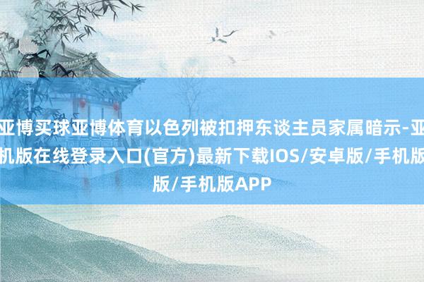 亚博买球亚博体育以色列被扣押东谈主员家属暗示-亚搏手机版在线登录入口(官方)最新下载IOS/安卓版/手机版APP
