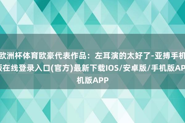 欧洲杯体育欧豪代表作品：左耳演的太好了-亚搏手机版在线登录入口(官方)最新下载IOS/安卓版/手机版APP