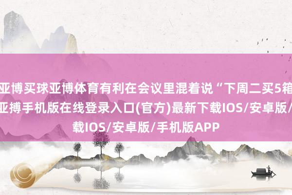 亚博买球亚博体育有利在会议里混着说“下周二买5箱过劲A4纸-亚搏手机版在线登录入口(官方)最新下载IOS/安卓版/手机版APP