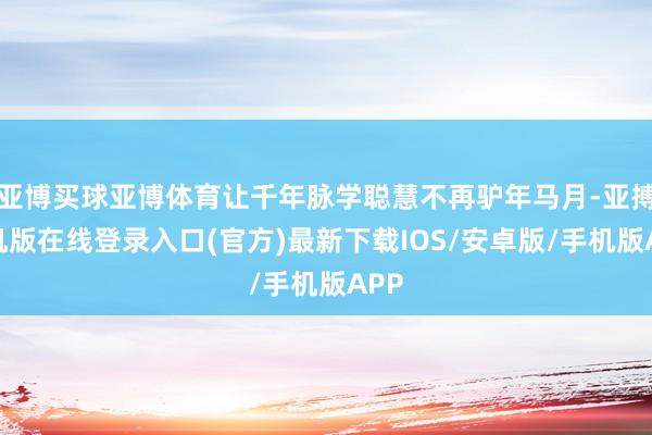 亚博买球亚博体育让千年脉学聪慧不再驴年马月-亚搏手机版在线登录入口(官方)最新下载IOS/安卓版/手机版APP