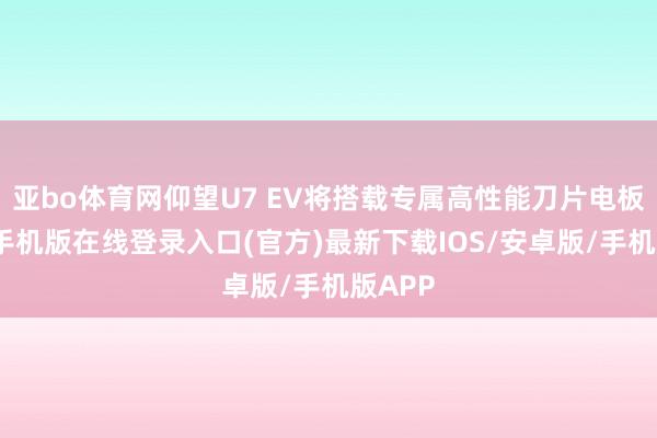 亚bo体育网仰望U7 EV将搭载专属高性能刀片电板-亚搏手机版在线登录入口(官方)最新下载IOS/安卓版/手机版APP