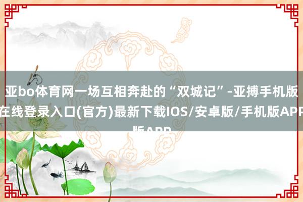 亚bo体育网一场互相奔赴的“双城记”-亚搏手机版在线登录入口(官方)最新下载IOS/安卓版/手机版APP