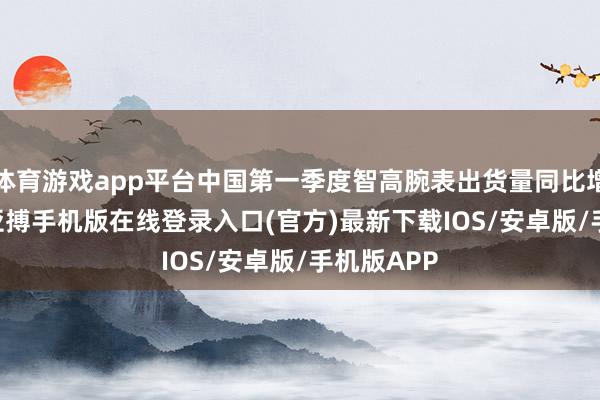 体育游戏app平台中国第一季度智高腕表出货量同比增长 37%-亚搏手机版在线登录入口(官方)最新下载IOS/安卓版/手机版APP